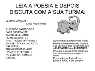 LEIA A POESIA E DEPOIS
DISCUTA COM A SUA TURMA:
LETRAS MÁGICAS
(José Paulo Paes)
QUE PODE FAZER VOCÊ
PARA O ELEFANTE
TÃO DESELEGANTE
FICAR ELEGANTE ?
ORA, TROQUE O F POR G !
MAS SE TROCAR, NO RATO,
O R POR G,
TRANSFORMA-O VOCÊ
( VEJA QUE PERIGO ! )
NO SEU PIOR INIMIGO:
O GATO.
Que animais aparecem no texto?
Passe um traço embaixo da letra
que você tem que trocar para que
o ELEFANTE fique ELEGANTE.
Pinte no texto as rimas (palavras
que terminam com o mesmo
som).
Por que trocar R por G na
palavra RATO é um perigo?
 