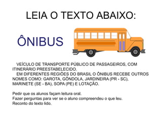LEIA O TEXTO ABAIXO:
ÔNIBUS
VEÍCULO DE TRANSPORTE PÚBLICO DE PASSAGEIROS, COM
ITINERÁRIO PREESTABELECIDO.
EM DIFERENTES REGIÕES DO BRASIL O ÔNIBUS RECEBE OUTROS
NOMES COMO: GAROTA, GÔNDOLA, JARDINEIRA (PR - SC),
MARINETE (SE - BA), SOPA (PE) E LOTAÇÃO.
Pedir que os alunos façam leitura oral.
Fazer perguntas para ver se o aluno compreendeu o que leu.
Reconto do texto lido.
 