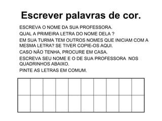 Escrever palavras de cor.
ESCREVA O NOME DA SUA PROFESSORA.
QUAL A PRIMEIRA LETRA DO NOME DELA ?
EM SUA TURMA TEM OUTROS NOMES QUE INICIAM COM A
MESMA LETRA? SE TIVER COPIE-OS AQUI.
CASO NÃO TENHA, PROCURE EM CASA.
ESCREVA SEU NOME E O DE SUA PROFESSORA NOS
QUADRINHOS ABAIXO.
PINTE AS LETRAS EM COMUM.
 
