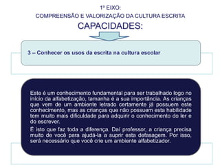 1º EIXO:
COMPREENSÃO E VALORIZAÇÃO DA CULTURA ESCRITA
CAPACIDADES:
3 – Conhecer os usos da escrita na cultura escolar
Este é um conhecimento fundamental para ser trabalhado logo no
início da alfabetização, tamanha é a sua importância. As crianças
que vem de um ambiente letrado certamente já possuem este
conhecimento, mas as crianças que não possuem esta habilidade
tem muito mais dificuldade para adquirir o conhecimento do ler e
do escrever.
É isto que faz toda a diferença. Daí professor, a criança precisa
muito de você para ajudá-la a suprir esta defasagem. Por isso,
será necessário que você crie um ambiente alfabetizador.
 