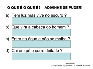 O QUE É O QUE É? ADIVINHE SE PUDER!
a) Tem luz mas vive no escuro ?
b) Que vira a cabeça do homem ?
c) Entra na água e não se molha ?
d) Cai em pé e corre deitado ?
Respostas:
a) vaga-lume b) pescoço c) sombra d) chuva
 