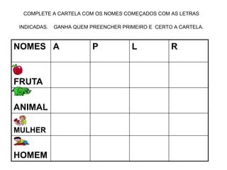 COMPLETE A CARTELA COM OS NOMES COMEÇADOS COM AS LETRAS
INDICADAS. GANHA QUEM PREENCHER PRIMEIRO E CERTO A CARTELA.
NOMES A P L R
FRUTA
ANIMAL
MULHER
HOMEM
 
