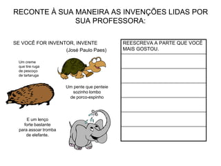 RECONTE À SUA MANEIRA AS INVENÇÕES LIDAS POR
SUA PROFESSORA:
SE VOCÊ FOR INVENTOR, INVENTE
(José Paulo Paes)
REESCREVA A PARTE QUE VOCÊ
MAIS GOSTOU.
Um creme
que tire ruga
de pescoço
de tartaruga
Um pente que penteie
sozinho lombo
de porco-espinho
E um lenço
forte bastante
para assoar tromba
de elefante.
 
