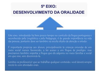 Este eixo, introduzido ha bem pouco tempo no currículo da língua portuguesa e
reconhecido pela Lingüística e pela Pedagogia, é de grande importância na vida
das pessoas, portanto deve ser também na escola objeto de atenção e estudo.
É importante propiciar aos alunos, principalmente às crianças oriundas de um
meio social menos favorecido, a ter acesso a um língua de prestígio, mas
precisamos também respeitar a língua que ela adquiriu no meio familiar e social
em que vive, sem discriminá-la.
Lembre-se professor(a) que ao trabalhar qualquer conteúdo, você deverá sempre
iniciá-lo com atividades orais.
5º EIXO:
DESENVOLVIMENTO DA ORALIDADE
 