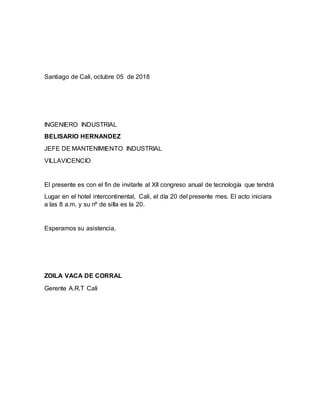 Santiago de Cali, octubre 05 de 2018
INGENIERO INDUSTRIAL
BELISARIO HERNANDEZ
JEFE DE MANTENIMIENTO INDUSTRIAL
VILLAVICENCIO
El presente es con el fin de invitarle al Xll congreso anual de tecnología que tendrá
Lugar en el hotel intercontinental, Cali, el día 20 del presente mes. El acto iniciara
a las 8 a.m. y su nº de silla es la 20.
Esperamos su asistencia,
ZOILA VACA DE CORRAL
Gerente A.R.T Cali
 