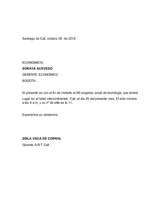 Santiago de Cali, octubre 05 de 2018
ECONOMISTA
SORAYA ACEVEDO
GERENTE ECONOMICO
BOGOTA
El presente es con el fin de invitarle al Xll congreso anual de tecnología que tendrá
Lugar en el hotel intercontinental, Cali, el día 20 del presente mes. El acto iniciara
a las 8 a.m. y su nº de silla es la 11.
Esperamos su asistencia,
ZOILA VACA DE CORRAL
Gerente A.R.T Cali
 