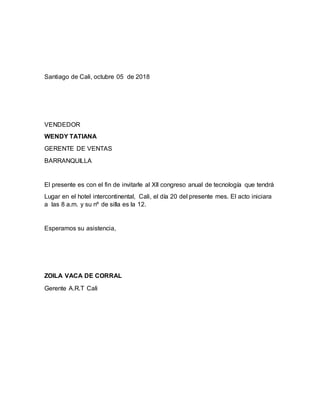 Santiago de Cali, octubre 05 de 2018
VENDEDOR
WENDY TATIANA
GERENTE DE VENTAS
BARRANQUILLA
El presente es con el fin de invitarle al Xll congreso anual de tecnología que tendrá
Lugar en el hotel intercontinental, Cali, el día 20 del presente mes. El acto iniciara
a las 8 a.m. y su nº de silla es la 12.
Esperamos su asistencia,
ZOILA VACA DE CORRAL
Gerente A.R.T Cali
 