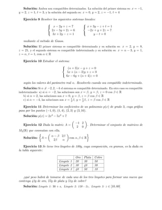 Solución: Ambos son compatibles determinados. La solución del primer sistema es: x = 1;
y = 2; z = 1; t = 3, y la solución del segundo es: x = 0; y = 2; z = 1; t = 4
Ejercicio 9 Resolver los siguientes sistemas lineales:
8
<
:
x 2y + z = 7
2x 5y + 2z = 6
3x + 2y z = 1
8
<
:
x + 3y z + t = 1
2x + y + 2z = 7
y t = 0
mediante el método de Gauss.
Solución: El primer sistema es compatible determinado y su solución es: x = 2; y = 8;
z = 21; y el segundo sistema es compatible indeterminado y su solución es: x = 3; y = 1;
z = ; t = 1; con 2 R
Ejercicio 10 Estudiar el sistema:
8
<
:
( + 3)x y + z = 0
5x + ( 3)y + z = 0
6x 6y + ( + 4)z = 0
según los valores del parámetro real . Resolverlo cuando sea compatible indeterminado.
Solución: Si 6= 2; 2; 4 el sistema es compatible determinado. En otro caso es compatible
indeterminado: a) si = 2; las soluciones son x = ; y = , z = 0 con 2 R
b) si = 2; las soluciones son x = 0; y = , z = con 2 R
c) si = 4; las soluciones son x = 1
2
; y = 1
2
, z = con 2 R
Ejercicio 11 Determinar los coe…cientes de un polinomio p(x) de grado 3, cuya grá…ca
pasa por los puntos ( 1; 0), (1; 4), (2; 3) y (3; 16).
Solución: p(x) = 2x3
5x2
+ 7
Ejercicio 12 Dada la matriz A =
1 2
2 0
. Determinar el conjunto de matrices de
M2(R) que conmutan con ella.
Solución: A =
2
2
con ; 2 R
Ejercicio 13 Se tiene tres lingotes de 100g, cuya composición, en gramos, es la dada en
la tabla siguiente:
Oro Plata Cobre
Lingote 1 20 30 50
Lingote 2 30 40 30
Lingote 3 40 50 10
¿
qué peso habrá de tomarse de cada uno de los tres lingotes para formar uno nuevo que
contenga 42g de oro, 57g de plata y 51g de cobre?
Solución: Lingote 1: 30 + z; Lingote 2: 120 - 2z; Lingote 3: z 2 [10; 60]
 
