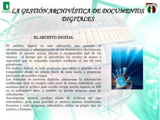 LA GESTIÓN ARCHIVÍSTICA DE DOCUMENTOS DIGITALESPRESERVACIÓN, TRANSFERENCIA Y CONSERVACIÓN DE CONJUNTOS DOCUMENTALES: Los conjuntos documentales que merezcan conservación permanente deben haber sido identificados en el momento de su creación y/o como  resultado de un proceso de selección, de transferencia y de su custodia  en un archivo permanente. El archivero debe asegurar que se tienen en  cuenta los requisitos necesarios para su conservación a largo plazo. Hace falta disponer de unos usos (best practices) y de normas sobre  formatos y transferencia de documentos, incluyendo la prevención y la conservación. 