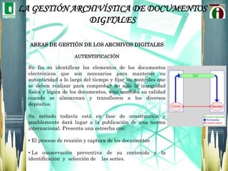 LA GESTIÓN ARCHIVÍSTICA DE DOCUMENTOS DIGITALESÁREAS DE ACCIÓNEn cuanto al manejo de la Gestión Documental comprende algo más que una readecuación y renovación de técnicas archivísticas del profesional archivero. Las habilidades y conocimientos que debe desarrollar este profesional se pueden resumir en cuatro áreas de acción. La primera está enfocada al análisis de procesos, es decir, a la descripción, caracterización y reconocimiento de los procesos al interior de la organización como fuentes de generación documental. 