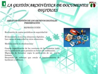Una cuarta área abocada al desarrollo de mecanismos de control, para verificar cómo se está produciendo la documentación y cómo debe fluir sin interferencias, desvíos o retrasos hacia el archivo o los lugares destinados para un depósito parcial o permanente. Principios de la Gestión de archivos DigitalesEl proceso se ve enriquecido por los adelantos tecnológicos al encontrar nuevos soportes para almacenar, acceder y usar la información, lo cual genera cambios en el sistema tradicional de gestión documental para incluirse en el proceso que facilitan los soportes electrónicos