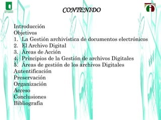 CONTENIDOIntroducciónObjetivosLa Gestión archivística de documentos electrónicosEl Archivo DigitalÁreas de AcciónPrincipios de la Gestión de archivos DigitalesÁreas de gestión de los archivos DigitalesAutentificaciónPreservaciónOrganizaciónAccesoConclusionesBibliografía