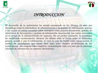 INTRODUCCIONEl desarrollo de la archivística ha estado enmarcado en los últimos 10 años por disciplinas como la informática, la administración y la gestión de información, gracias a las cuales es común escuchar sobre conceptos como gestión documental, gestión de electrónica de documentos y gestión de información empresarial, los cuales convergen en el campo de la administración de negocios. En un primer escenario, la tecnología ha modificado enormemente, durante los último años la forma como se almacena, genera, accede y usa la información, lo cual no solo ha traído como consecuencia el cambio de paradigmas que hasta hace poco eran simples predicciones de los tecnologistas, sin ninguna base empírica, caracterizada cada vez más por la creciente clientela de información en soportes electrónicos.