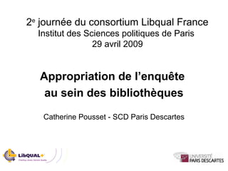 2e
journée du consortium Libqual France
Institut des Sciences politiques de Paris
29 avril 2009
Appropriation de l’enquête
au sein des bibliothèques
Catherine Pousset - SCD Paris Descartes
 