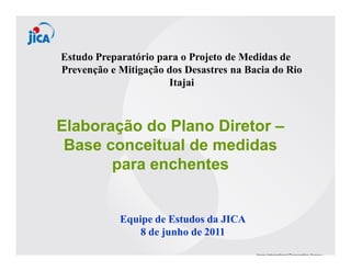Estudo Preparatório para o Projeto de Medidas de
Prevenção e Mitigação dos Desastres na Bacia do Rio
                      Itajai



Elaboração do Plano Diretor –
 Base conceitual de medidas
       para enchentes


            Equipe de Estudos da JICA
                8 de junho de 2011
 