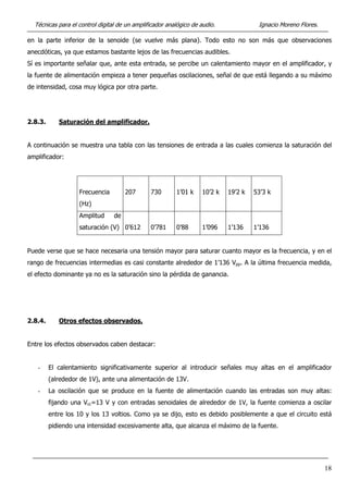 Técnicas para el control digital de un amplificador analógico de audio. Ignacio Moreno Flores.
en la parte inferior de la senoide (se vuelve más plana). Todo esto no son más que observaciones
anecdóticas, ya que estamos bastante lejos de las frecuencias audibles.
Sí es importante señalar que, ante esta entrada, se percibe un calentamiento mayor en el amplificador, y
la fuente de alimentación empieza a tener pequeñas oscilaciones, señal de que está llegando a su máximo
de intensidad, cosa muy lógica por otra parte.
2.8.3. Saturación del amplificador.
A continuación se muestra una tabla con las tensiones de entrada a las cuales comienza la saturación del
amplificador:
Frecuencia
(Hz)
207 730 1’01 k 10’2 k 19’2 k 53’3 k
Amplitud de
saturación (V) 0’612 0’781 0’88 1’096 1’136 1’136
Puede verse que se hace necesaria una tensión mayor para saturar cuanto mayor es la frecuencia, y en el
rango de frecuencias intermedias es casi constante alrededor de 1’136 Vpp. A la última frecuencia medida,
el efecto dominante ya no es la saturación sino la pérdida de ganancia.
2.8.4. Otros efectos observados.
Entre los efectos observados caben destacar:
- El calentamiento significativamente superior al introducir señales muy altas en el amplificador
(alrededor de 1V), ante una alimentación de 13V.
- La oscilación que se produce en la fuente de alimentación cuando las entradas son muy altas:
fijando una Vcc=13 V y con entradas senoidales de alrededor de 1V, la fuente comienza a oscilar
entre los 10 y los 13 voltios. Como ya se dijo, esto es debido posiblemente a que el circuito está
pidiendo una intensidad excesivamente alta, que alcanza el máximo de la fuente.
18
 