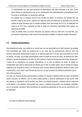 Técnicas para el control digital de un amplificador analógico de audio. Ignacio Moreno Flores.
- El calentamiento muy alto ante tensiones de alimentación más altas (cercanas a los 16V). Todos
estos efectos de calentamiento han de ser considerados muy detenidamente si pretendemos hacer
funcionar el amplificador en situaciones extremas.
- El crosstalk que se produce entre los dos canales de salida: al introducir una senoide por una
entrada y dejar la otra al aire, aparece por segundo canal una salida que se asemeja a una senoide
ruidosa de igual frecuencia que la entrada excitada. Ante una entrada de 91’2 Vpp la salida del otro
canal es de 51’2 mVpp, constante en todo el rango de frecuencias intermedias. Esto supone una
atenuación de 65dB.
- Como se señaló antes, la curiosa saturación que aparece entre los 166’6 KHz y los 256 KHz, que,
aún siendo irrelevante por estar fuera de las frecuencias audibles, no deja de resultar interesante.
2.9. Pruebas psicoacústicas.
Para sistemas de audio, cuya salida es un sonido que va a ser escuchado por el oído humano, las pruebas
más importantes que miden sus prestaciones no son otras que las psicoacústicas. Esto es, sólo una
persona escuchando atentamente la salida de un altavoz puede decir si lo que está escuchando es o no de
su agrado. Con esto, las pruebas piscoacústicas miden el grado de pureza (es decir, de ausencia de ruido,
claridad y correcta amplificación de todos los instrumentos y todas las frecuencias) del sonido reproducido.
A pesar de su importancia, las pruebas sistemáticas, en el caso de sistemas de audio, no deben ser
consideradas salvo para la observación de efectos que el oído no puede captar, para el estudio de relativa
importancia de la ganancia frente a la frecuencia, para conocer distintos parámetros eléctricos (tales como
la saturación) o para saber a qué frecuencias ocurren y en qué consisten los efectos de distorsión que el
oído está escuchando.
Con esto, las mejores pruebas psicoacústicas consisten en introducir distintas señal de audio, de distintos
estilos musicales, en estéreo y con la mayor calidad posible, y observar atentamente lo que ocurre. Para
ello usamos un reproductor de CD portátil, que ofrece una calidad excelente, y distintos CDs de música de
varios estilos y con distintos instrumentos que operan a distintas frecuencias. Los resultados obtenidos,
que no se pueden reproducir salvo escribiendo las impresiones personales de los que las escuchamos, son
las siguientes:
(1) Sobre la calidad de sonido obtenida:
19
 