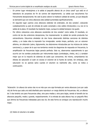 Técnicas para el control digital de un amplificador analógico de audio. Ignacio Moreno Flores.
- En primer lugar introdujimos a la salida el pequeño altavoz de un único canal1
que está en el
laboratorio de proyectos de fin de carrera del departamento. La salida que escuchamos fue
francamente decepcionante. No vale la pena valorar la mediocre calidad de sonido, ya que después
se demostró que con otros altavoces esta calidad aumentaba significativamente.
- En segundo lugar usamos unos altavoces estándar de ordenador, de dos canales1
, colocando
cuidadosamente su jack de entrada de audio conectado a dos cables introducidos a su vez en la
salida de la placa. El resultado fue bastante mejor, aunque la calidad tampoco nos gustó.
- Por último colocamos unos altavoces excelentes de tres canales1
como salida. El resultado, en
contra de las dos anteriores decepciones, fue impresionante: la calidad de sonido producida fue
extraordinaria. Estuvimos alrededor de dos horas observando distintas canciones de distintos
estilos, y en todas ellas la impresión fue inmejorable: sonido limpio, perfecto, con un volumen
altísimo, sin distorsión (salvo, lógicamente, las distorsiones introducidas por los músicos de ciertas
canciones) y, a pesar de lo que nos temíamos viendo los diagramas de respuesta en frecuencia, la
amplificación de frecuencias bajas parecía perfecta. Esto es, observamos especialmente lo que
ocurría con los sonidos producidos por instrumentos bajos (contrabajos, chelos, etc.) y sonaban
mejor que en la mayoría de sistemas de audio que conocemos. Así mismo, comprobamos los
efectos de saturación al subir en exceso el volumen de la fuente de sonido. Sin embargo, esta
saturación no se aprecia salvo cuando el volumen es realmente alto, como se indica a
continuación.
1
Aclaración: Un altavoz de varias vías no es más que una caja formada por varios altavoces (uno por cada
vía) de forma que cada uno está diseñado para reproducir un rango distinto de frecuencias. Así, un altavoz
de 3 vías tendría una para frecuencias altas, otra para medias y otra para bajas, siendo el tamaño de los
altavoces pequeño, medio y grande, respectivamente. A la entrada de cada altavoz hay un pequeño filtro
que elimina las frecuencias indeseadas para esa vía. De esta forma se consigue una reproducción mucho
mejor.
(2) Sobre el volumen a la salida:
20
 