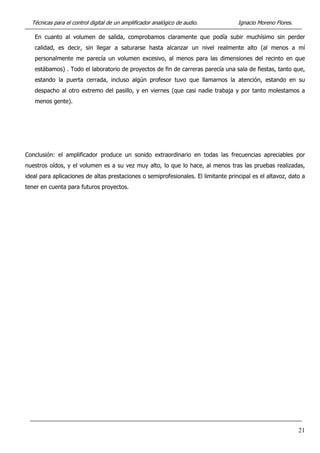 Técnicas para el control digital de un amplificador analógico de audio. Ignacio Moreno Flores.
21
En cuanto al volumen de salida, comprobamos claramente que podía subir muchísimo sin perder
calidad, es decir, sin llegar a saturarse hasta alcanzar un nivel realmente alto (al menos a mí
personalmente me parecía un volumen excesivo, al menos para las dimensiones del recinto en que
estábamos) . Todo el laboratorio de proyectos de fin de carreras parecía una sala de fiestas, tanto que,
estando la puerta cerrada, incluso algún profesor tuvo que llamarnos la atención, estando en su
despacho al otro extremo del pasillo, y en viernes (que casi nadie trabaja y por tanto molestamos a
menos gente).
Conclusión: el amplificador produce un sonido extraordinario en todas las frecuencias apreciables por
nuestros oídos, y el volumen es a su vez muy alto, lo que lo hace, al menos tras las pruebas realizadas,
ideal para aplicaciones de altas prestaciones o semiprofesionales. El limitante principal es el altavoz, dato a
tener en cuenta para futuros proyectos.
 