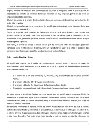 Técnicas para el control digital de un amplificador analógico de audio. Ignacio Moreno Flores.
El pin 3 necesita ser conectado a un condensador de 2’2µF con la otra pata a tierra. Al igual que para las
capacidades de entrada, las corrientes de leakage necesitan ser muy pequeñas, por lo que de nuevo se
eligieron capacidades cerámicas.
El pin 7 se conecta a la tensión de alimentación. Como se comentó, esta tensión fue, generalmente, de
entre 10 y 15 voltios.
El pin 8 gobierna el estado de funcionamiento del amplificador, distinguiendo entre 3 estados. Éstos son
detallados en el apartado 2.3.
Todos los pines del 10 al 20 deben ser fuertemente conectados al plano de tierra, para permitir una
correcta disipación del calor. Esta razón imposibilitó el uso de zócalos para el amplificador: si los
hubiéramos usado, pensamos que estos pines no hubieran estado suficientemente unidos a GND, aunque
nunca llegamos a probarlo.
Por último, al entrada de sonido se realizó con un jack de audio para soldar en placa (para poder ser
conectado a una fuente estándar de sonido, como un reproductor de CD) y a la salida se colocaron dos
conectores atornillables, para posibilitar una buena unión al cable del altavoz.
2.4. Modos Standby y Mute.
El amplificador cuenta con 3 modos de funcionamiento: normal, mute y standby. El modo de
funcionamiento viene determinado por la tensión en el pin 8, y puede ser variado durante el normal
funcionamiento del circuito.
- Si la tensión en el pin está entre 9’2 y Vcc (máximo, 22V), el amplificador se encuentra en modo
normal.
- Si la tensión está entre 8’8 y 3’4V, está en modo mute.
- Si la tensión está entre 2 y 0 V, el modo de funcionamiento es standby.
- En cualquier otro caso el modo está indeterminado (no sabemos el modo en que estará).
En modo normal el amplificado funciona de forma normal, esto es, amplificando la entrada en 20 dB. En
modo mute el amplificador sigue su funcionamiento internamente, pero no permite el paso de la señal
amplificada hacia fuera. Por último, en modo standby el amplificador se encuentra apagado, con lo que se
reduce la potencia consumida.
El fabricante recomienda un sencillo circuito de control de esta tensión (ver layout del PCB o anexos:
datasheet del amplificador y del módulo de evaluación) que no es más que un interruptor conectado a Vcc
y a tierra a través de dos resistencias. Este interruptor selecciona entre modo normal (interruptor abierto)
y otro modo (cerrado). Para elegir entre modo standby y mute se coloca un segundo interruptor en
7
 
