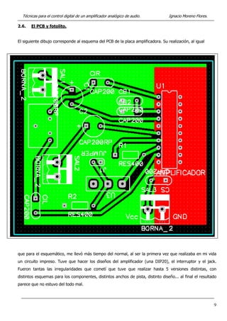 Técnicas para el control digital de un amplificador analógico de audio. Ignacio Moreno Flores.
2.6. El PCB y fotolito.
El siguiente dibujo corresponde al esquema del PCB de la placa amplificadora. Su realización, al igual
que para el esquemático, me llevó más tiempo del normal, al ser la primera vez que realizaba en mi vida
un circuito impreso. Tuve que hacer los diseños del amplificador (una DIP20), el interruptor y el jack.
Fueron tantas las irregularidades que cometí que tuve que realizar hasta 5 versiones distintas, con
distintos esquemas para los componentes, distintos anchos de pista, distinto diseño... al final el resultado
parece que no estuvo del todo mal.
9
 
