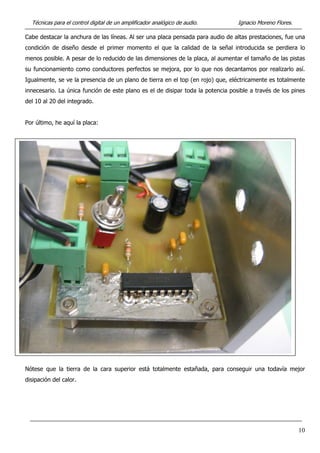 Técnicas para el control digital de un amplificador analógico de audio. Ignacio Moreno Flores.
Cabe destacar la anchura de las líneas. Al ser una placa pensada para audio de altas prestaciones, fue una
condición de diseño desde el primer momento el que la calidad de la señal introducida se perdiera lo
menos posible. A pesar de lo reducido de las dimensiones de la placa, al aumentar el tamaño de las pistas
su funcionamiento como conductores perfectos se mejora, por lo que nos decantamos por realizarlo así.
Igualmente, se ve la presencia de un plano de tierra en el top (en rojo) que, eléctricamente es totalmente
innecesario. La única función de este plano es el de disipar toda la potencia posible a través de los pines
del 10 al 20 del integrado.
Por último, he aquí la placa:
Nótese que la tierra de la cara superior está totalmente estañada, para conseguir una todavía mejor
disipación del calor.
10
 