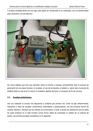 Técnicas para el control digital de un amplificador analógico de audio. Ignacio Moreno Flores.
Y la placa montada dentro de una caja, para poder ser introducida en un ordenador, con un transformador
para conectarlo a la red eléctrica:
De nuevo destaco que tuve que aprender sobre la marcha a manejar correctamente todo el proceso de
generación de una placa impresa: el revelado, el uso de los líquidos, el taladro y, sobre todo el proceso de
soldado (todo lo cual es en sí mismo el verdadero objetivo de hacer un proyecto de fin de carrera).
2.7. Pruebas preliminares.
Una vez realizado el circuito nos dispusimos a probarlo por primera vez. Como se dijo anteriormente,
realizamos 3 tipos de pruebas: preliminares, sistemáticas y psicoacústicas. Las dos primeras fueron de
carácter eléctrico, mientras que las últimas se encaminaron a medir el grado de satisfacción que la salida
de audio producía en el oído humano (única forma válida de comprobar la validez de un sistema de
audio). Las primeras pruebas consistieron en lo siguiente:
11
 