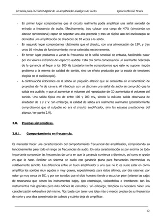 Técnicas para el control digital de un amplificador analógico de audio. Ignacio Moreno Flores.
- En primer lugar comprobamos que el circuito realmente podía amplificar una señal senoidal de
entrada a frecuencia de audio. Efectivamente, tras colocar una carga de 4’7Ω (simulando un
altavoz convencional) capaz de soportar una alta potencia y tras un rápido uso del osciloscopio se
demostró una amplificación de alrededor de 10 veces a la salida.
- En segundo lugar comprobamos táctimente que el circuito, con una alimentación de 13V, y tras
unos 10 minutos de funcionamiento, no se calentaba excesivamente.
- En tercer lugar probamos a variar la frecuencia de la señal senoidal de entrada, haciéndola pasar
por los valores extremos del espectro audible. Esto dio como consecuencia un alarmante descenso
de la ganancia al llegar a los 200 Hz (posteriormente comprobamos que esto no supone ningún
problema a la merma de calidad de sonido, sino un efecto producido por la escala de tensiones
elegida en el osciloscopio).
- A continuación colocamos en la salida un pequeño altavoz que se encuentra en el laboratorio de
proyectos de fin de carrera. Al introducir con un discman una señal de audio se comprobó que la
salida era audible, y que al aumentar el volumen del reproductor de CD aumentaba el volumen del
sonido. Una salida típica era de entre 100 y 200 mV, siendo la máxima salida observada de
alrededor de 1 y 2 V. Sin embargo, la calidad de salida era realmente alarmante (posteriormente
comprobamos que el culpable no era el circuito amplificador, sino las escasas prestaciones del
altavoz, ver punto 2.9).
2.8. Pruebas sistemáticas.
2.8.1. Comportamiento en frecuencia.
Es menester hacer una caracterización del comportamiento frecuencial del amplificador, comprobando su
funcionamiento para todo el rango de frecuencias de audio. En esta caracterización es por encima de todo
importante comprobar las frecuencias de corte en que la ganancia comienza a disminuir, así como el grado
en que lo hace. Realizar un sistema de audio con ganancia plana para frecuencias intermedias es
relativamente sencillo. Las diferencia entre un buen amplificador y uno que no lo es suele estar en cómo
amplifica los sonidos muy agudos y muy graves, especialmente para éstos últimos, por dos razones: por
estar ya muy cerca de DC, y por ser sonidos que el oído humano tiende a escuchar peor (véanse las cajas
de resonancia que tienen los instrumentos bajos, tipo contrabajo, violonchelos o trombones: son los
instrumentos más grandes pero más difíciles de escuchar). Sin embargo, tampoco es necesario hacer una
caracterización exhaustiva del mismo. Nos basta con tener una idea más o menos precisa de su frecuencia
de corte y una idea aproximada de cuándo y cuánto deja de amplificar.
12
 