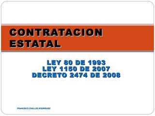 CONTRATACION
ESTATAL
              LEY 80 DE 1993
             LEY 1150 DE 2007
           DECRETO 2474 DE 2008




FRANCISCO OVALLES RODRIGUEZ
 