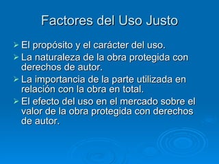 Factores del Uso Justo El propósito y el carácter del uso.  La naturaleza de la obra protegida con derechos de autor.  La importancia de la parte utilizada en relación con la obra en total.  El efecto del uso en el mercado sobre el valor de la obra protegida con derechos de autor.  