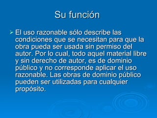 Su función  El uso razonable sólo describe las condiciones que se necesitan para que la obra pueda ser usada sin permiso del autor. Por lo cual, todo aquel material libre y sin derecho de autor, es de dominio público y no corresponde aplicar el uso razonable. Las obras de dominio público pueden ser utilizadas para cualquier propósito.  