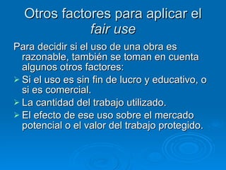 Otros factores para aplicar el  fair use Para decidir si el uso de una obra es razonable, también se toman en cuenta algunos otros factores: Si el uso es sin fin de lucro y educativo, o si es comercial.  La cantidad del trabajo utilizado.  El efecto de ese uso sobre el mercado potencial o el valor del trabajo protegido.  