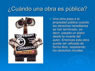 ¿Cuándo una obra es pública? Una obra pasa a la propiedad pública cuando los derechos hereditarios se han terminado, es decir, pasado un plazo desde la muerte del autor. Entonces esta obra puede ser utilizada de forma libre, respetando los derechos morales.  