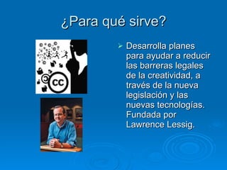 ¿Para qué sirve? Desarrolla planes para ayudar a reducir las barreras legales de la creatividad, a través de la nueva legislación y las nuevas tecnologías. Fundada por Lawrence Lessig.  