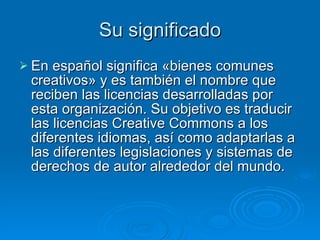Su significado En español significa «bienes comunes creativos» y es también el nombre que reciben las licencias desarrolladas por esta organización. Su objetivo es traducir las licencias Creative Commons a los diferentes idiomas, así como adaptarlas a las diferentes legislaciones y sistemas de derechos de autor alrededor del mundo.  