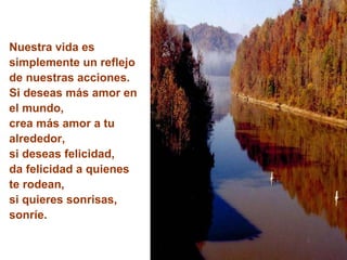 Nuestra vida es simplemente un reflejo de nuestras acciones. Si deseas más amor en el mundo,  crea más amor a tu alrededor, si deseas felicidad, da felicidad a quienes te rodean, si quieres sonrisas, sonríe. 