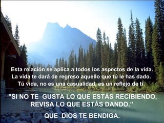 Esta relación se aplica a todos los aspectos de la vida. La vida te dará de regreso aquello que tú le has dado.  Tú vida, no es una casualidad, es un reflejo de tí.  "SI NO TE  GUSTA LO QUE ESTÁS RECIBIENDO, REVISA LO QUE ESTÁS DANDO.”   QUE  DIOS TE BENDIGA. 