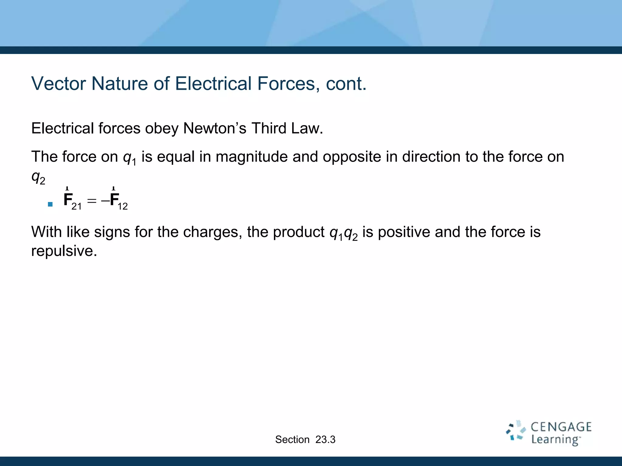 Vector Nature of Electrical Forces, cont.
Electrical forces obey Newton’s Third Law.
The force on q1 is equal in magnitude and opposite in direction to the force on
q2

With like signs for the charges, the product q1q2 is positive and the force is
repulsive.
21 12 F F
r r
Section 23.3
 