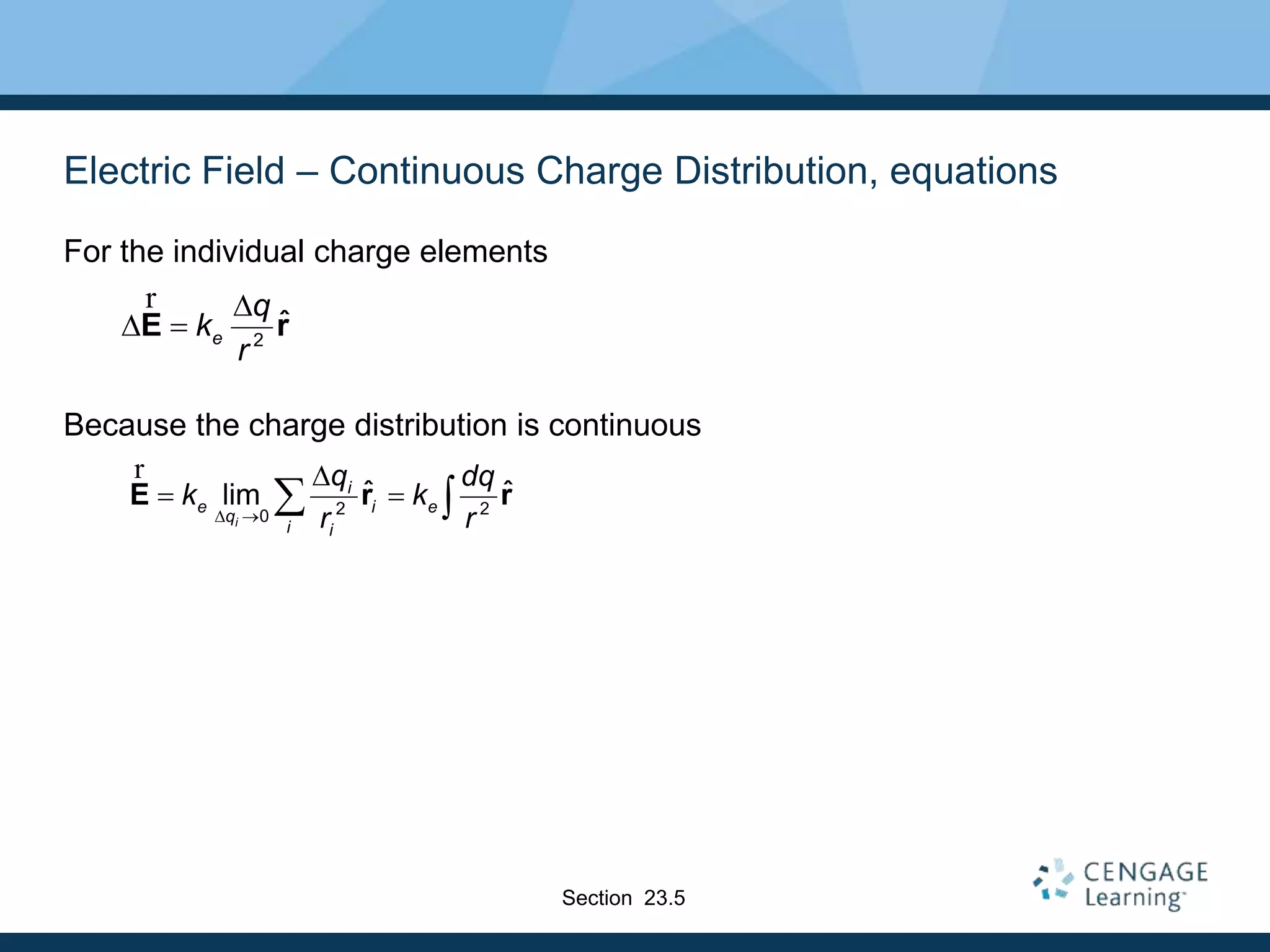 Electric Field – Continuous Charge Distribution, equations
For the individual charge elements
Because the charge distribution is continuous
2
ˆe
q
k
r

 E r
r
2 20
ˆ ˆlim
i
i
e i e
q
i i
q dq
k k
r r 

  E r r
r
Section 23.5
 