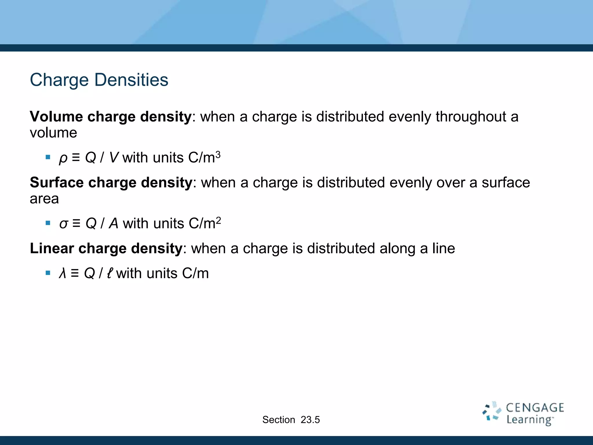 Charge Densities
Volume charge density: when a charge is distributed evenly throughout a
volume
 ρ ≡ Q / V with units C/m3
Surface charge density: when a charge is distributed evenly over a surface
area
 σ ≡ Q / A with units C/m2
Linear charge density: when a charge is distributed along a line
 λ ≡ Q / ℓ with units C/m
Section 23.5
 