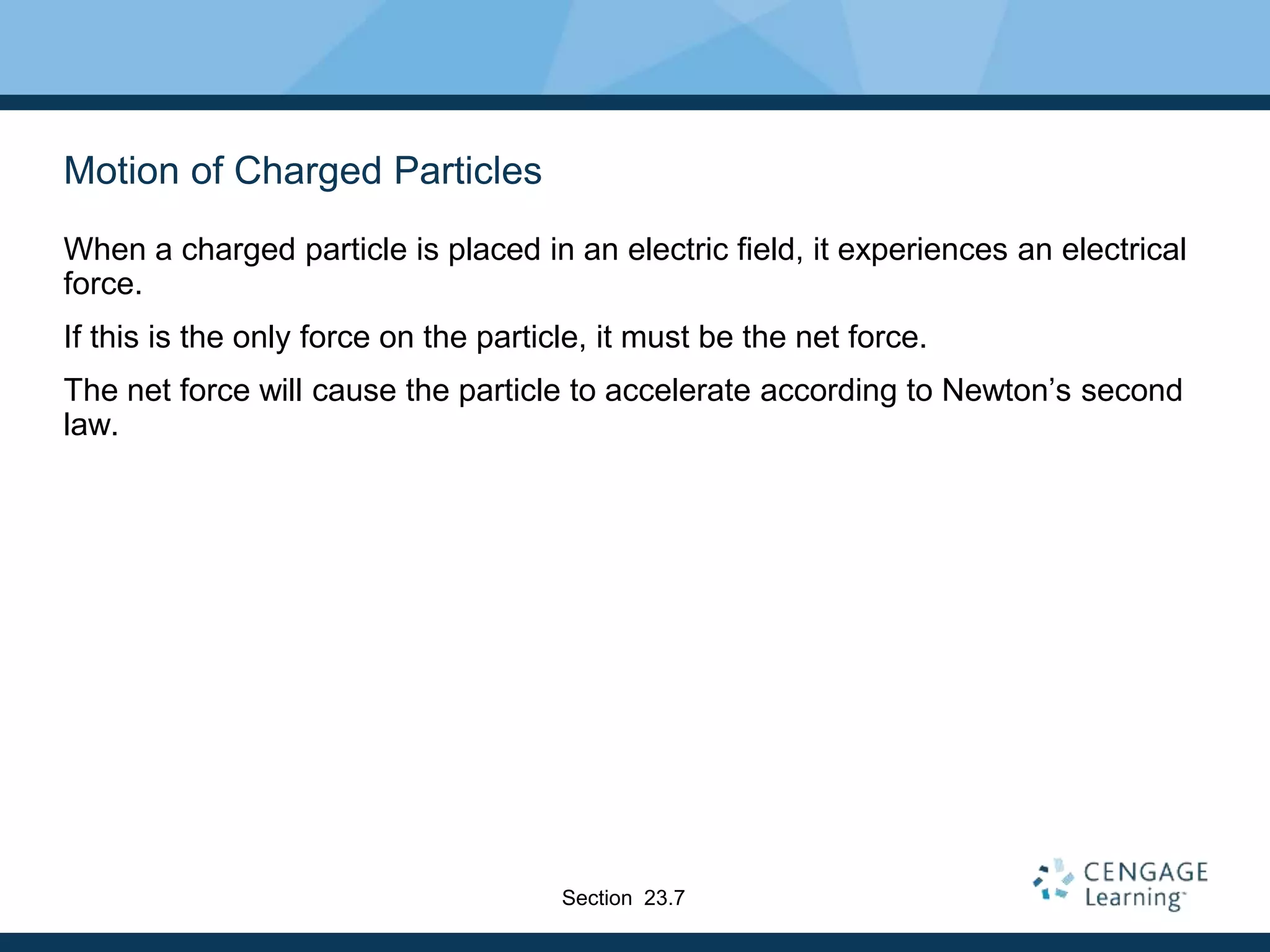 Motion of Charged Particles
When a charged particle is placed in an electric field, it experiences an electrical
force.
If this is the only force on the particle, it must be the net force.
The net force will cause the particle to accelerate according to Newton’s second
law.
Section 23.7
 