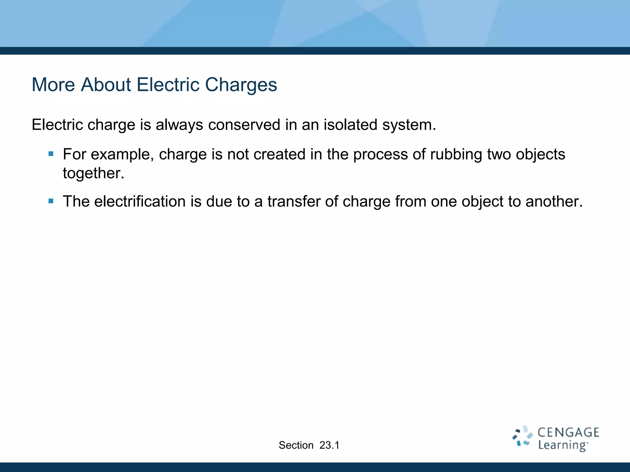 More About Electric Charges
Electric charge is always conserved in an isolated system.
 For example, charge is not created in the process of rubbing two objects
together.
 The electrification is due to a transfer of charge from one object to another.
Section 23.1
 