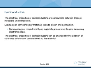 Semiconductors
The electrical properties of semiconductors are somewhere between those of
insulators and conductors.
Examples of semiconductor materials include silicon and germanium.
 Semiconductors made from these materials are commonly used in making
electronic chips.
The electrical properties of semiconductors can be changed by the addition of
controlled amounts of certain atoms to the material.
Section 23.2
 