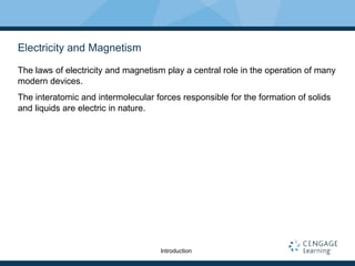 Electricity and Magnetism
The laws of electricity and magnetism play a central role in the operation of many
modern devices.
The interatomic and intermolecular forces responsible for the formation of solids
and liquids are electric in nature.
Introduction
 