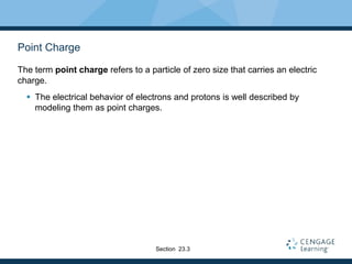 Point Charge
The term point charge refers to a particle of zero size that carries an electric
charge.
 The electrical behavior of electrons and protons is well described by
modeling them as point charges.
Section 23.3
 