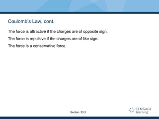 Coulomb’s Law, cont.
The force is attractive if the charges are of opposite sign.
The force is repulsive if the charges are of like sign.
The force is a conservative force.
Section 23.3
 