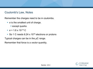 Coulomb's Law, Notes
Remember the charges need to be in coulombs.
 e is the smallest unit of charge.
 except quarks
 e = 1.6 x 10-19 C
 So 1 C needs 6.24 x 1018 electrons or protons
Typical charges can be in the µC range.
Remember that force is a vector quantity.
Section 23.3
 