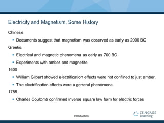 Electricity and Magnetism, Some History
Chinese
 Documents suggest that magnetism was observed as early as 2000 BC
Greeks
 Electrical and magnetic phenomena as early as 700 BC
 Experiments with amber and magnetite
1600
 William Gilbert showed electrification effects were not confined to just amber.
 The electrification effects were a general phenomena.
1785
 Charles Coulomb confirmed inverse square law form for electric forces
Introduction
 
