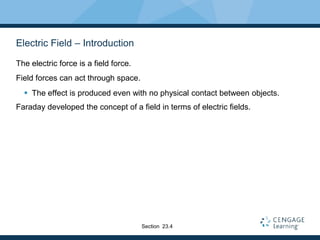 Electric Field – Introduction
The electric force is a field force.
Field forces can act through space.
 The effect is produced even with no physical contact between objects.
Faraday developed the concept of a field in terms of electric fields.
Section 23.4
 