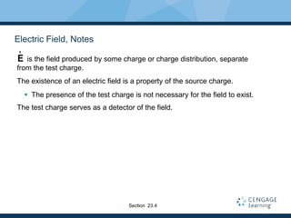 Electric Field, Notes
is the field produced by some charge or charge distribution, separate
from the test charge.
The existence of an electric field is a property of the source charge.
 The presence of the test charge is not necessary for the field to exist.
The test charge serves as a detector of the field.
E
r
Section 23.4
 